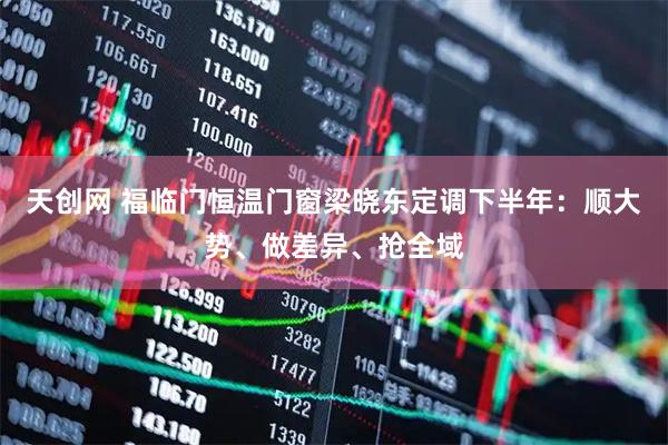 天创网 福临门恒温门窗梁晓东定调下半年：顺大势、做差异、抢全域