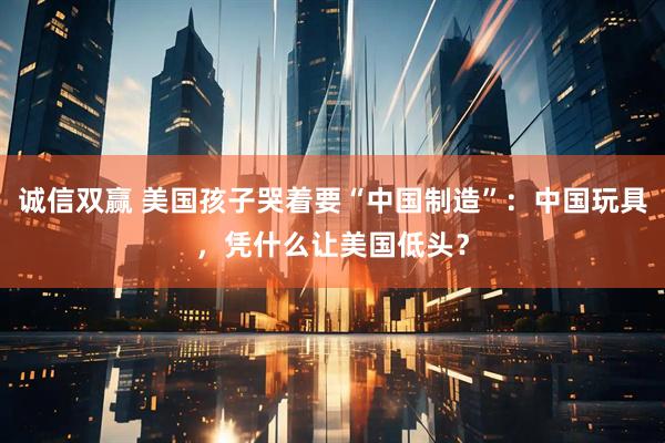诚信双赢 美国孩子哭着要“中国制造”：中国玩具，凭什么让美国低头？