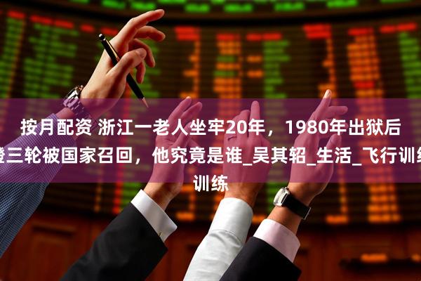 按月配资 浙江一老人坐牢20年，1980年出狱后蹬三轮被国家召回，他究竟是谁_吴其轺_生活_飞行训练