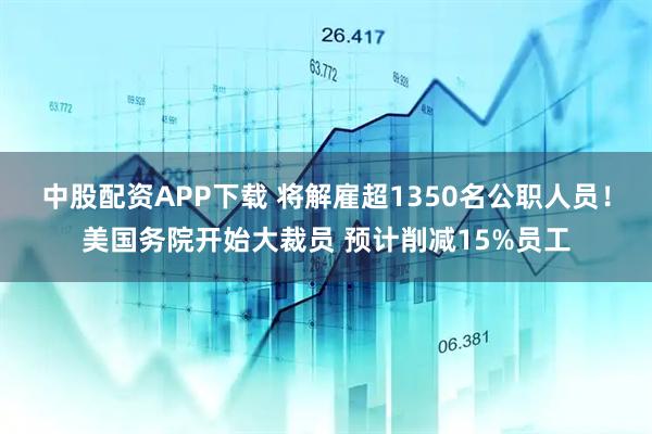 中股配资APP下载 将解雇超1350名公职人员！美国务院开始大裁员 预计削减15%员工