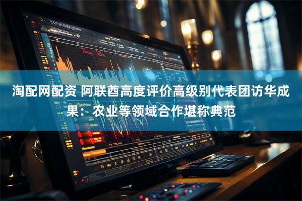 淘配网配资 阿联酋高度评价高级别代表团访华成果：农业等领域合作堪称典范