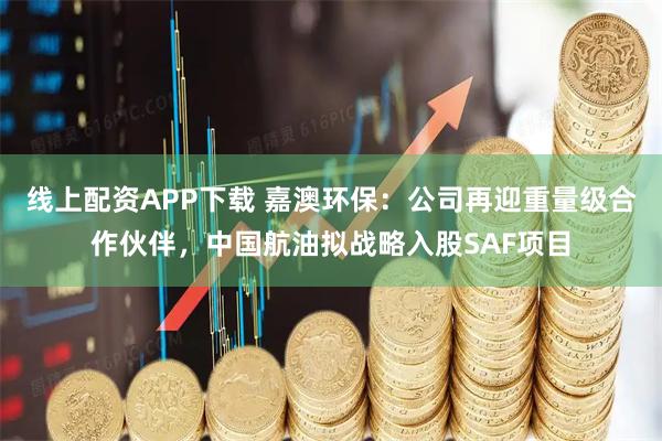 线上配资APP下载 嘉澳环保：公司再迎重量级合作伙伴，中国航油拟战略入股SAF项目