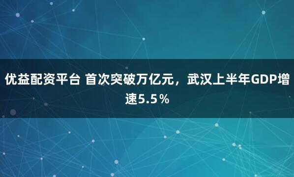 优益配资平台 首次突破万亿元，武汉上半年GDP增速5.5％