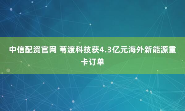 中信配资官网 苇渡科技获4.3亿元海外新能源重卡订单