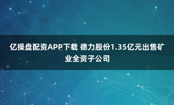 亿操盘配资APP下载 德力股份1.35亿元出售矿业全资子公司