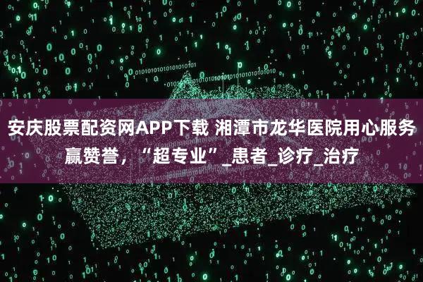 安庆股票配资网APP下载 湘潭市龙华医院用心服务赢赞誉，“超专业”_患者_诊疗_治疗