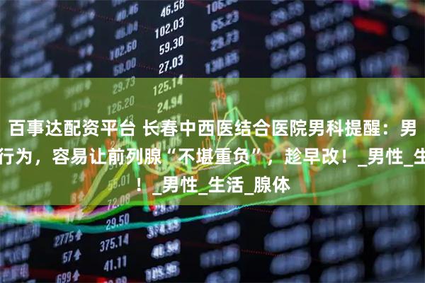 百事达配资平台 长春中西医结合医院男科提醒：男人的5个行为，容易让前列腺“不堪重负”，趁早改！_男性_生活_腺体