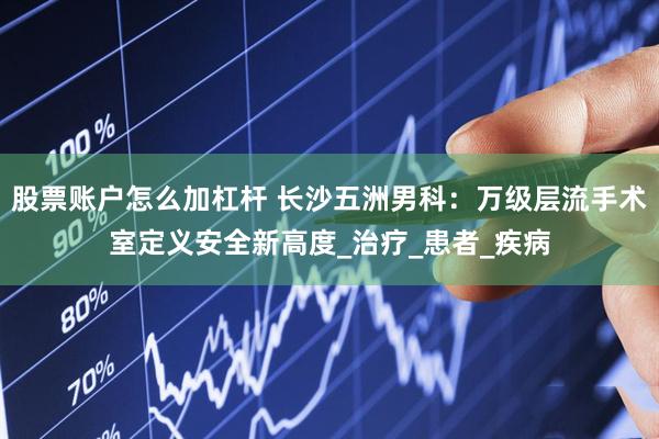 股票账户怎么加杠杆 长沙五洲男科：万级层流手术室定义安全新高度_治疗_患者_疾病