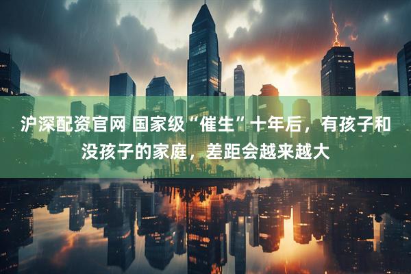 沪深配资官网 国家级“催生”十年后，有孩子和没孩子的家庭，差距会越来越大