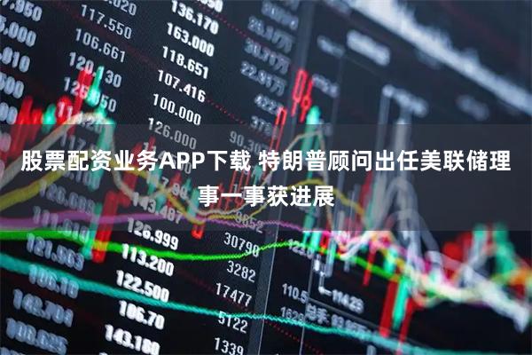 股票配资业务APP下载 特朗普顾问出任美联储理事一事获进展