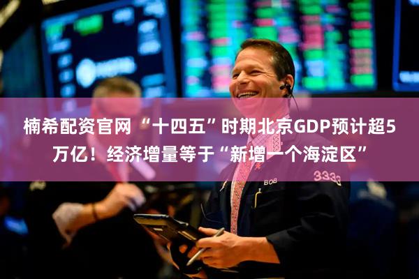 楠希配资官网 “十四五”时期北京GDP预计超5万亿！经济增量等于“新增一个海淀区”