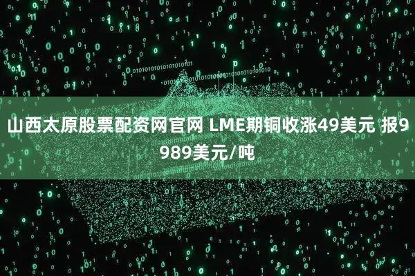 山西太原股票配资网官网 LME期铜收涨49美元 报9989美元/吨