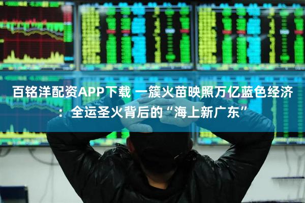 百铭洋配资APP下载 一簇火苗映照万亿蓝色经济：全运圣火背后的“海上新广东”