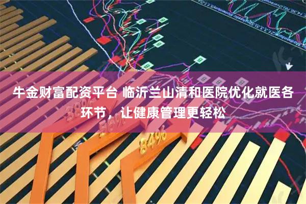 牛金财富配资平台 临沂兰山清和医院优化就医各环节，让健康管理更轻松
