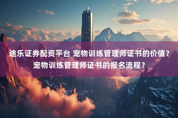 途乐证券配资平台 宠物训练管理师证书的价值？宠物训练管理师证书的报名流程？