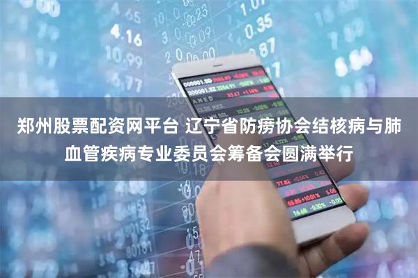 郑州股票配资网平台 辽宁省防痨协会结核病与肺血管疾病专业委员会筹备会圆满举行