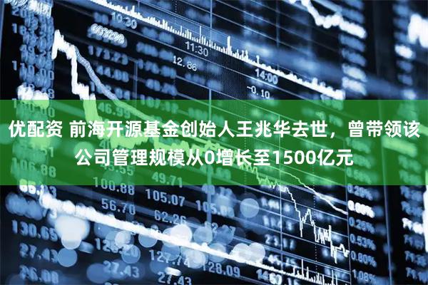 优配资 前海开源基金创始人王兆华去世，曾带领该公司管理规模从0增长至1500亿元