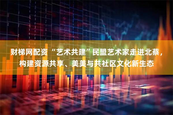 财梯网配资 “艺术共建”民盟艺术家走进北蔡，构建资源共享、美美与共社区文化新生态