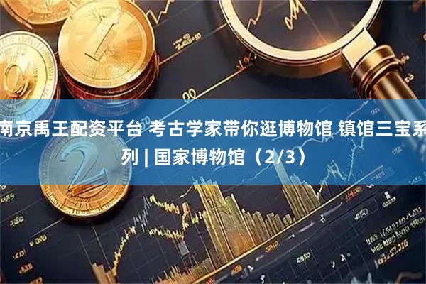 南京禹王配资平台 考古学家带你逛博物馆 镇馆三宝系列 | 国家博物馆（2/3）