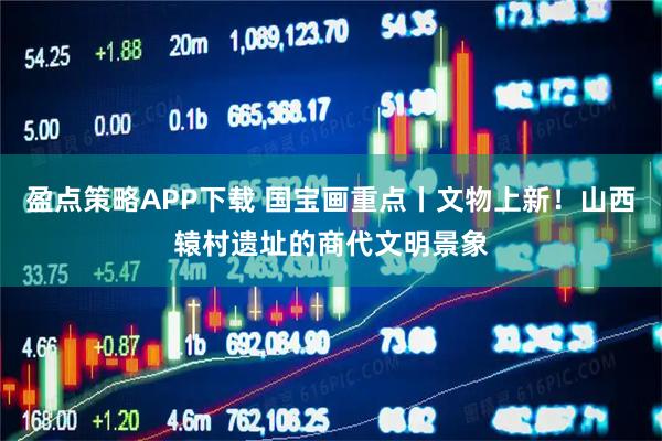 盈点策略APP下载 国宝画重点丨文物上新！山西辕村遗址的商代文明景象
