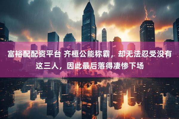 富裕配配资平台 齐桓公能称霸，却无法忍受没有这三人，因此最后落得凄惨下场