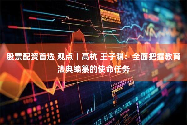 股票配资首选 观点丨高杭 王子渊：全面把握教育法典编纂的使命任务