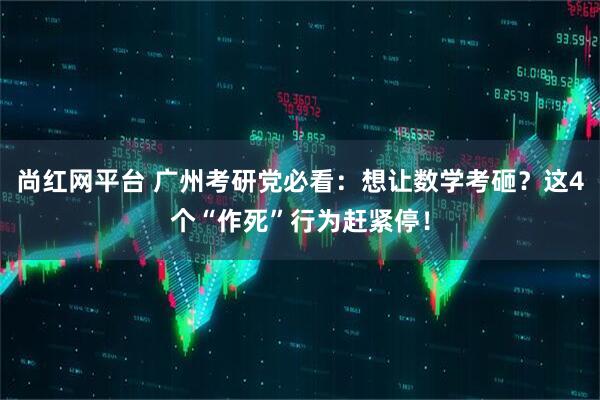 尚红网平台 广州考研党必看：想让数学考砸？这4个“作死”行为赶紧停！