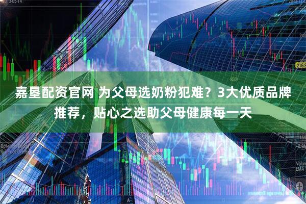 嘉垦配资官网 为父母选奶粉犯难？3大优质品牌推荐，贴心之选助父母健康每一天