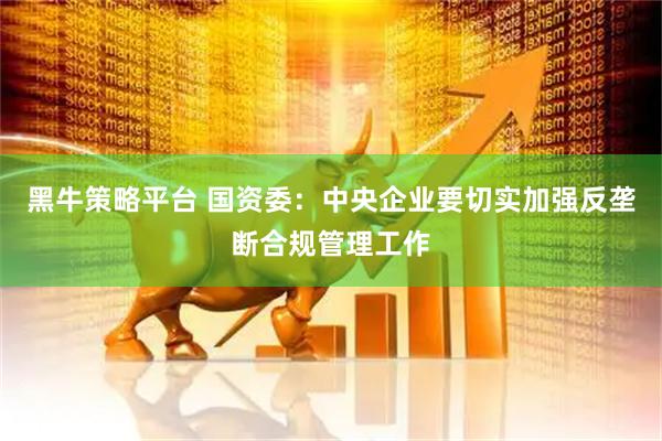 黑牛策略平台 国资委：中央企业要切实加强反垄断合规管理工作