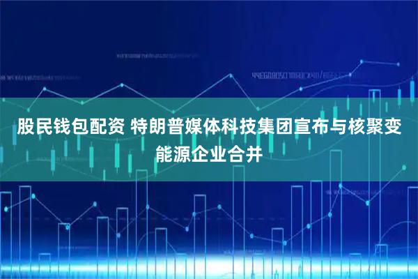股民钱包配资 特朗普媒体科技集团宣布与核聚变能源企业合并