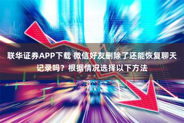 联华证券APP下载 微信好友删除了还能恢复聊天记录吗？根据情况选择以下方法