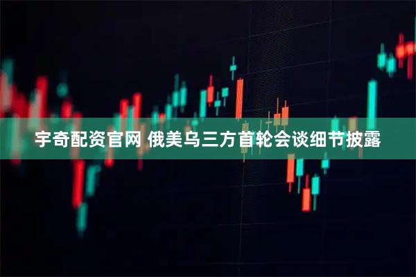 宇奇配资官网 俄美乌三方首轮会谈细节披露