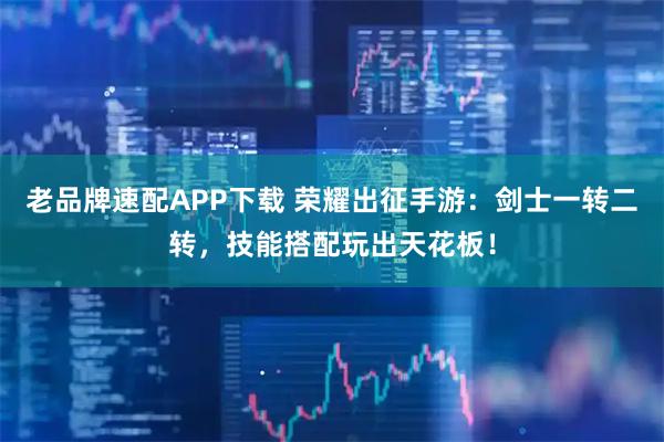 老品牌速配APP下载 荣耀出征手游：剑士一转二转，技能搭配玩出天花板！