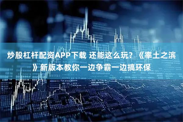 炒股杠杆配资APP下载 还能这么玩？《率土之滨》新版本教你一边争霸一边搞环保