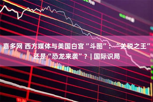 嘉多网 西方媒体与美国白宫“斗图”：“关税之王”还是“恐龙来袭”？| 国际识局