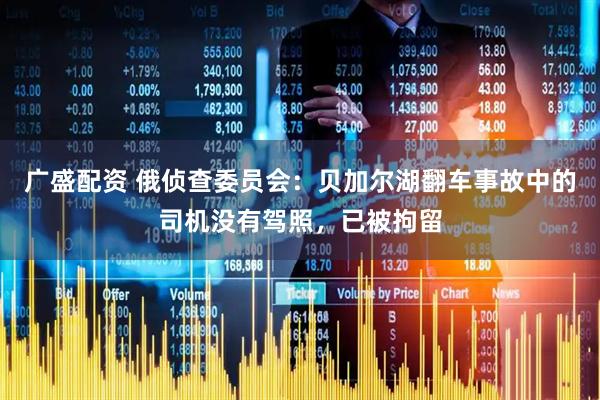 广盛配资 俄侦查委员会：贝加尔湖翻车事故中的司机没有驾照，已被拘留