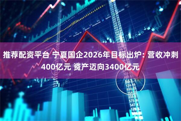 推荐配资平台 宁夏国企2026年目标出炉: 营收冲刺400亿元 资产迈向3400亿元
