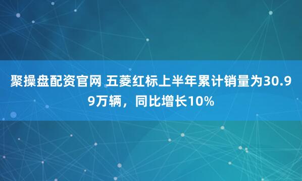 聚操盘配资官网 五菱红标上半年累计销量为30.99万辆，同比增长10%