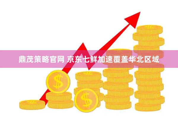 鼎茂策略官网 京东七鲜加速覆盖华北区域