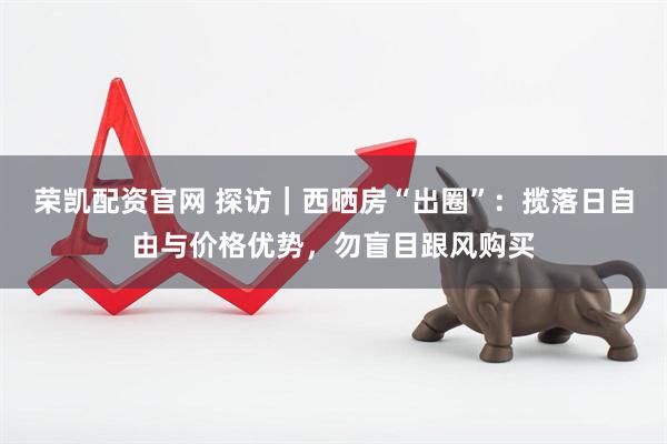 荣凯配资官网 探访｜西晒房“出圈”：揽落日自由与价格优势，勿盲目跟风购买