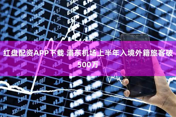 红盘配资APP下载 浦东机场上半年入境外籍旅客破500万