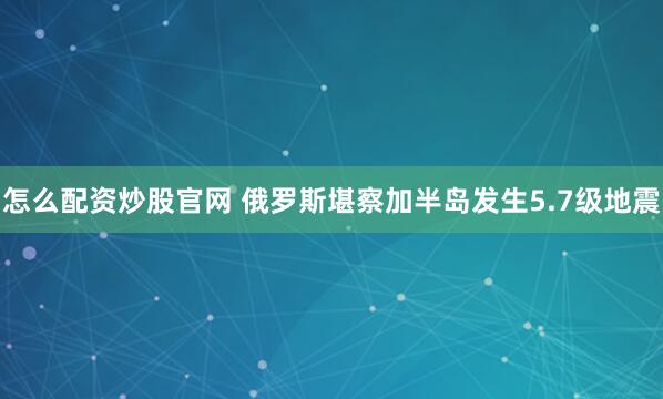 怎么配资炒股官网 俄罗斯堪察加半岛发生5.7级地震