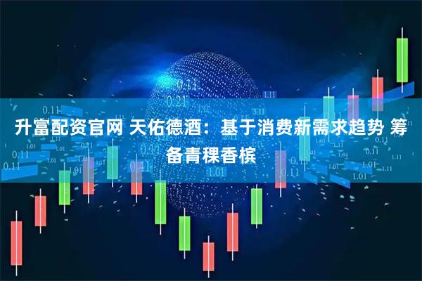 升富配资官网 天佑德酒：基于消费新需求趋势 筹备青稞香槟