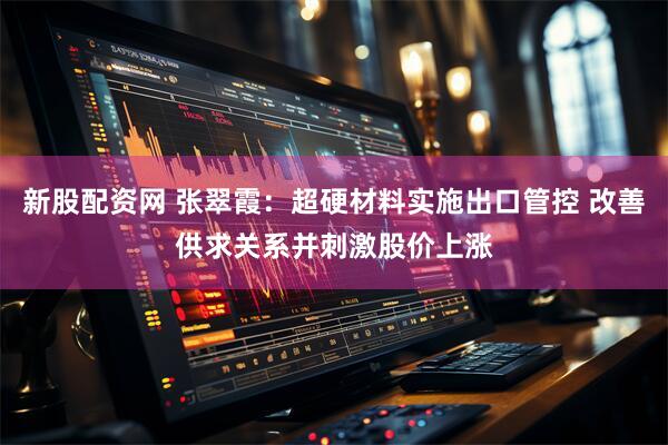 新股配资网 张翠霞：超硬材料实施出口管控 改善供求关系并刺激股价上涨