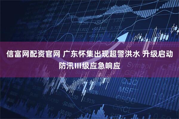 信富网配资官网 广东怀集出现超警洪水 升级启动防汛Ⅲ级应急响应