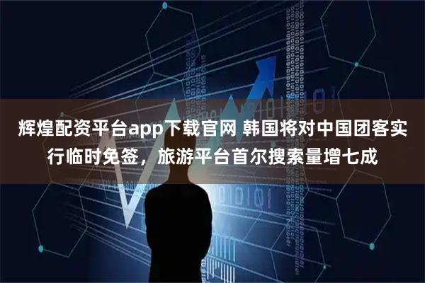 辉煌配资平台app下载官网 韩国将对中国团客实行临时免签，旅游平台首尔搜索量增七成