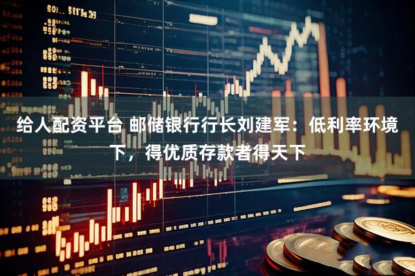 给人配资平台 邮储银行行长刘建军：低利率环境下，得优质存款者得天下