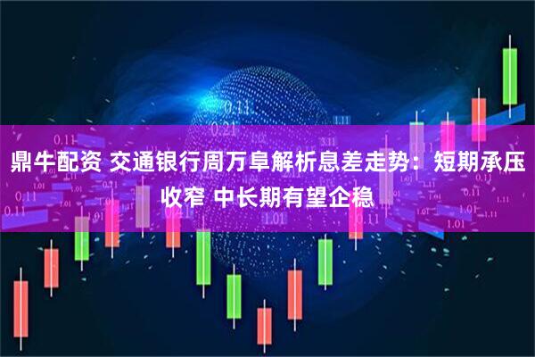 鼎牛配资 交通银行周万阜解析息差走势：短期承压收窄 中长期有望企稳