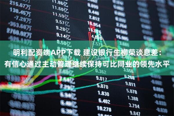 明利配资端APP下载 建设银行生柳荣谈息差：有信心通过主动管理继续保持可比同业的领先水平