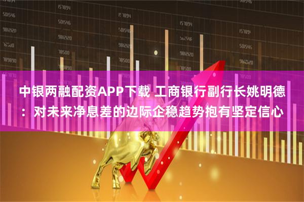 中银两融配资APP下载 工商银行副行长姚明德：对未来净息差的边际企稳趋势抱有坚定信心